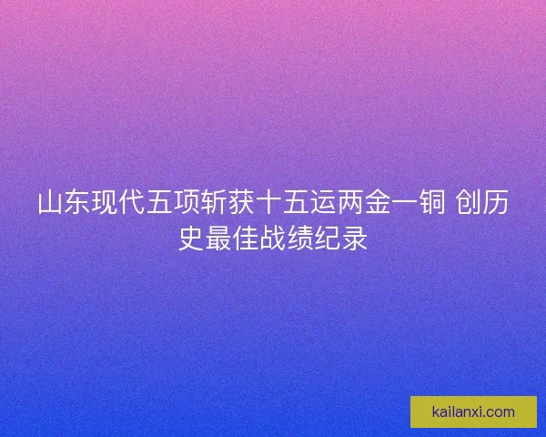 山东现代五项斩获十五运两金一铜 创历史最佳战绩纪录 山东现代五项斩获十五运两金一铜 创历史最佳战绩纪录