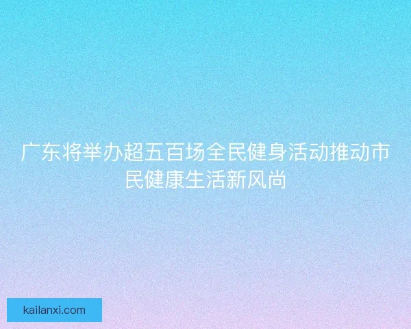 广东将举办超五百场全民健身活动推动市民健康生活新风尚