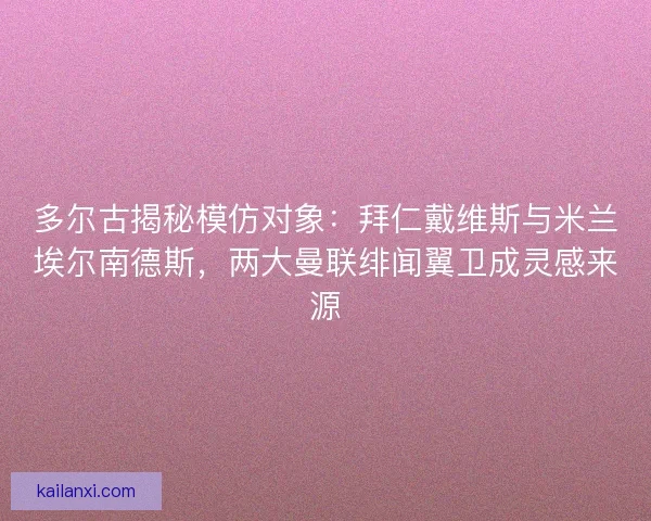 多尔古揭秘模仿对象：拜仁戴维斯与米兰埃尔南德斯，两大曼联绯闻翼卫成灵感来源
