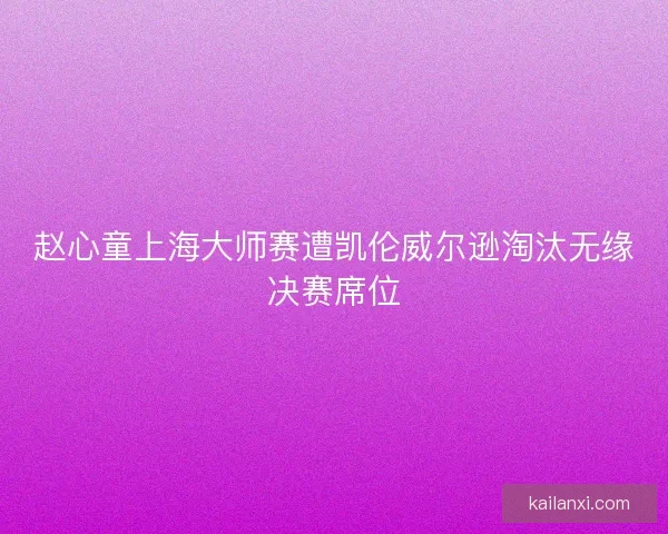 赵心童上海大师赛遭凯伦威尔逊淘汰无缘决赛席位